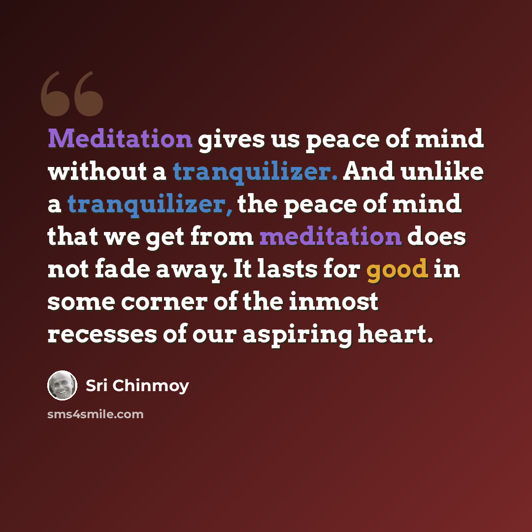 “Meditation gives us peace of mind without a tranquilizer. And unlike a tranquilizer, the peace of mind that we get from meditation does not fade away. It lasts for good in some corner of the inmost recesses of our aspiring heart.” quote by Sri Chinmoy
