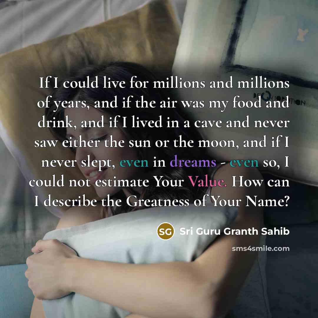 “If I could live for millions and millions of years, and if the air was my food and drink, and if I lived in a cave and never saw either the sun or the moon, and if I never slept, even in dreams - even so, I could not estimate Your Value. How can I describe the Greatness of Your Name?” quote by Sri Guru Granth Sahib