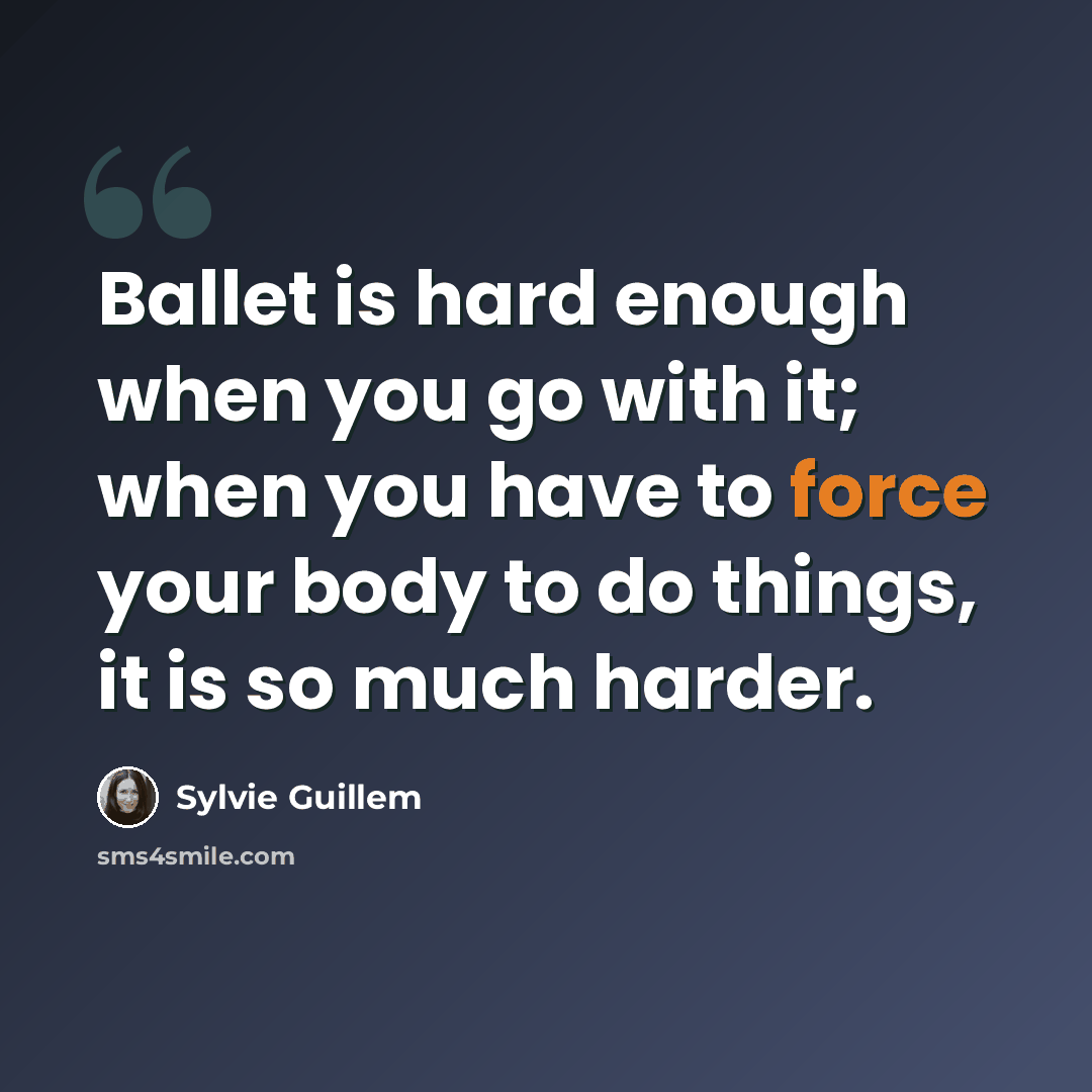 “Ballet is hard enough when you go with it; when you have to force your body to do things, it is so much harder.” quote by Sylvie Guillem