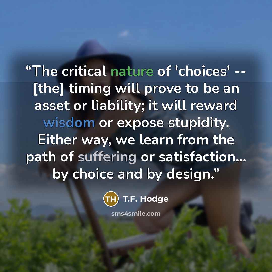 “The critical nature of 'choices' -- [the] timing will prove to be an asset or liability; it will reward wisdom or expose stupidity. Either way, we learn from the path of suffering or satisfaction… by choice and by design.” quote by T.F. Hodge