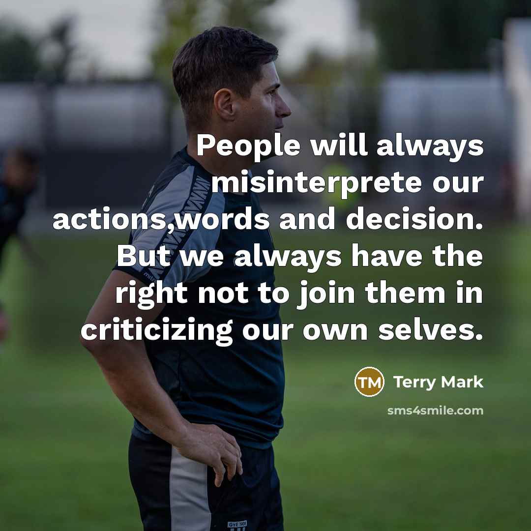 “People will always misinterprete our actions,words and decision. But we always have the right not to join them in criticizing our own selves.” quote by Terry Mark