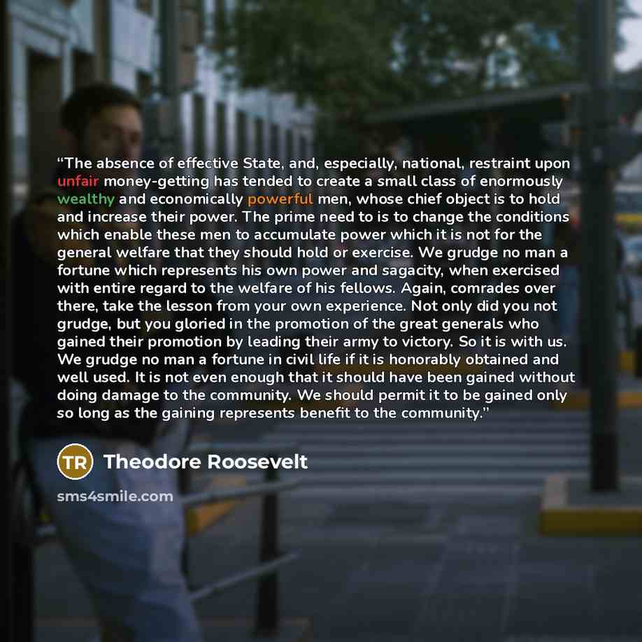 “The absence of effective State, and, especially, national, restraint upon unfair money-getting has tended to create a small class of enormously wealthy and economically powerful men, whose chief object is to hold and increase their power. The prime need to is to change the conditions which enable…” quote by Theodore Roosevelt