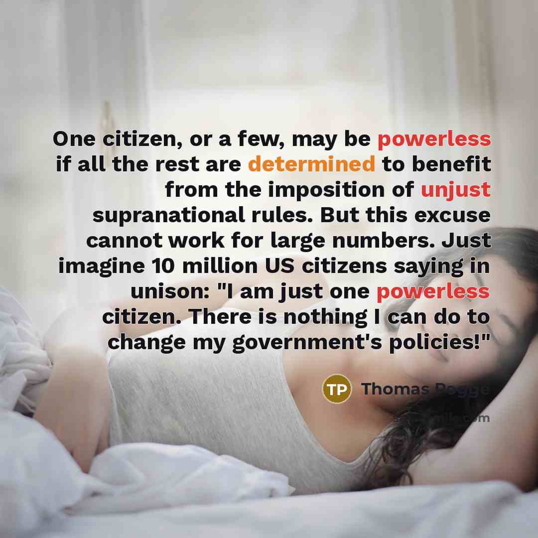 “One citizen, or a few, may be powerless if all the rest are determined to benefit from the imposition of unjust supranational rules. But this excuse cannot work for large numbers. Just imagine 10 million US citizens saying in unison: "I am just one powerless citizen. There is nothing I can do to…” quote by Thomas Pogge