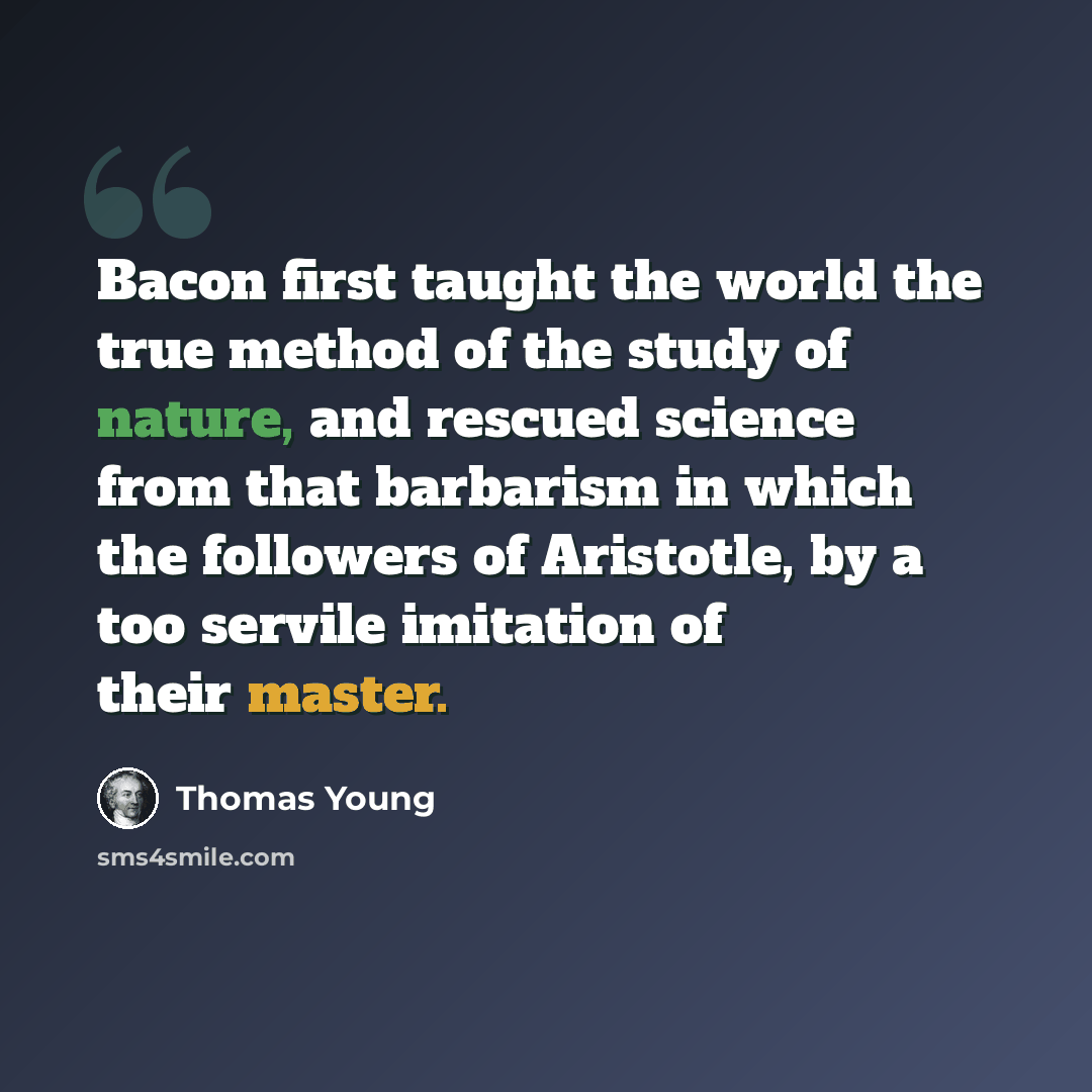 “Bacon first taught the world the true method of the study of nature, and rescued science from that barbarism in which the followers of Aristotle, by a too servile imitation of their master.” quote by Thomas Young