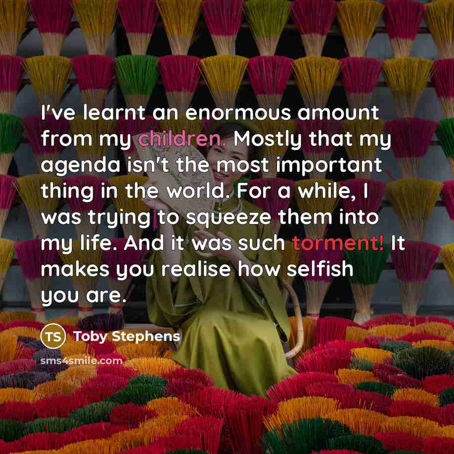 “I've learnt an enormous amount from my children. Mostly that my agenda isn't the most important thing in the world. For a while, I was trying to squeeze them into my life. And it was such torment! It makes you realise how selfish you are.” quote by Toby Stephens