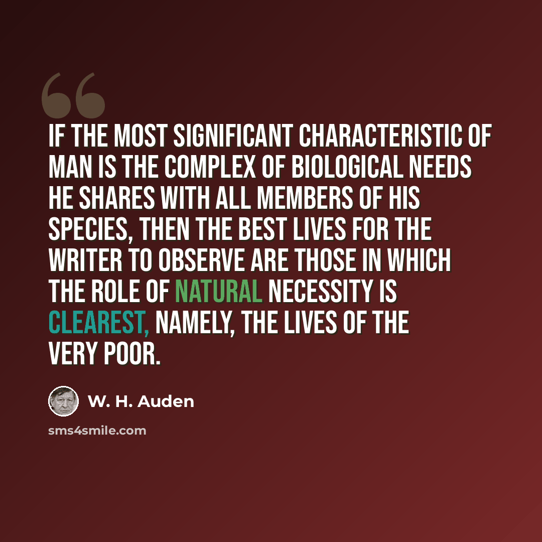 “If the most significant characteristic of man is the complex of biological needs he shares with all members of his species, then the best lives for the writer to observe are those in which the role of natural necessity is clearest, namely, the lives of the very poor.” quote by W. H. Auden