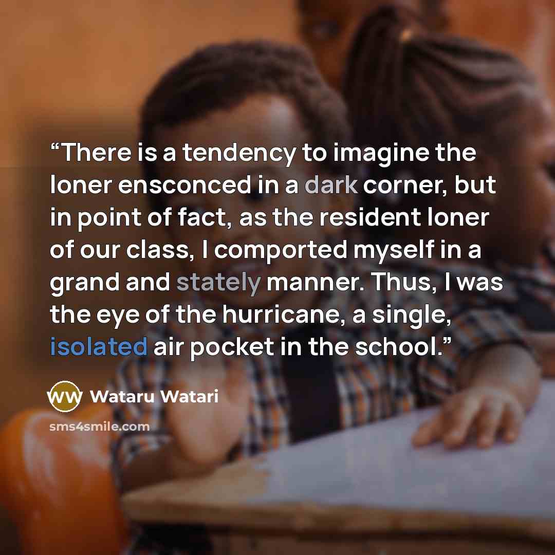“There is a tendency to imagine the loner ensconced in a dark corner, but in point of fact, as the resident loner of our class, I comported myself in a grand and stately manner. Thus, I was the eye of the hurricane, a single, isolated air pocket in the school.” quote by Wataru Watari