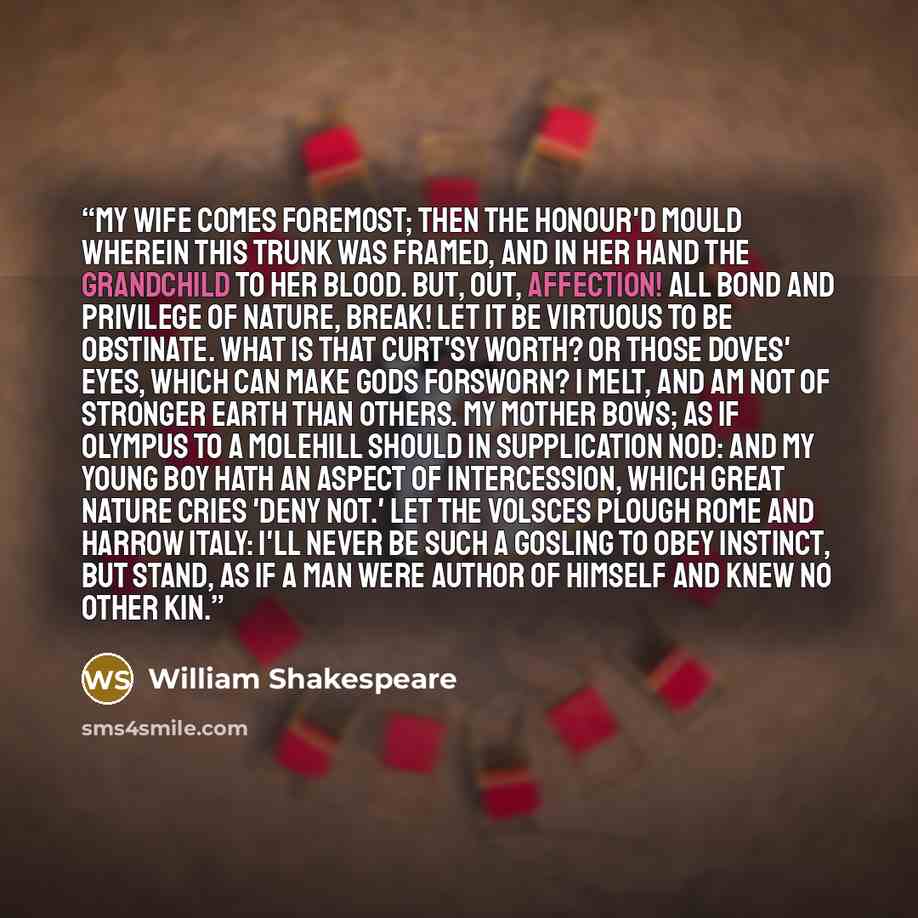 “My wife comes foremost; then the honour'd mould Wherein this trunk was framed, and in her hand The grandchild to her blood. But, out, affection! All bond and privilege of nature, break! Let it be virtuous to be obstinate. What is that curt'sy worth? or those doves' eyes, Which can make gods…” quote by William Shakespeare