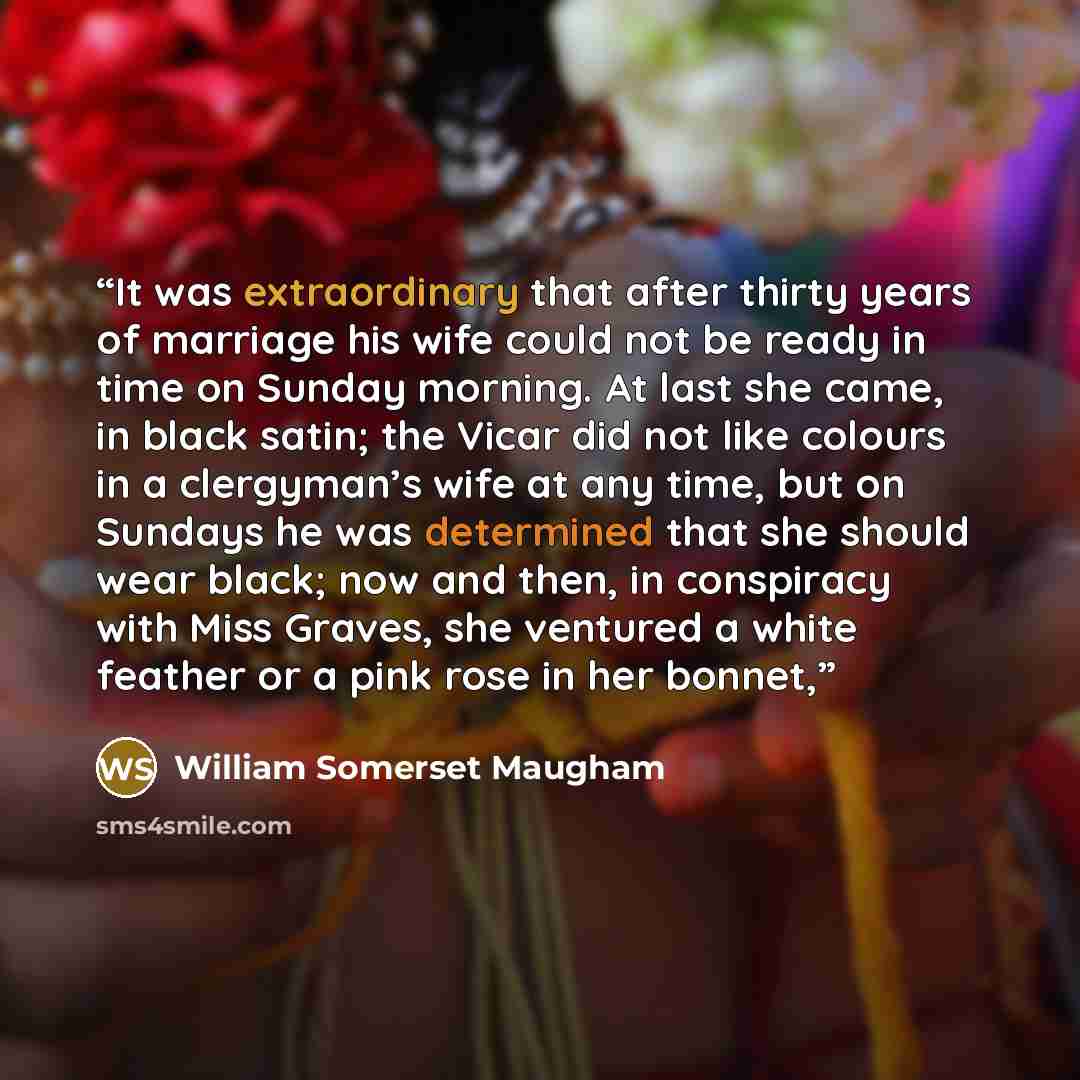 “It was extraordinary that after thirty years of marriage his wife could not be ready in time on Sunday morning. At last she came, in black satin; the Vicar did not like colours in a clergyman’s wife at any time, but on Sundays he was determined that she should wear black; now and then, in…” quote by William Somerset Maugham