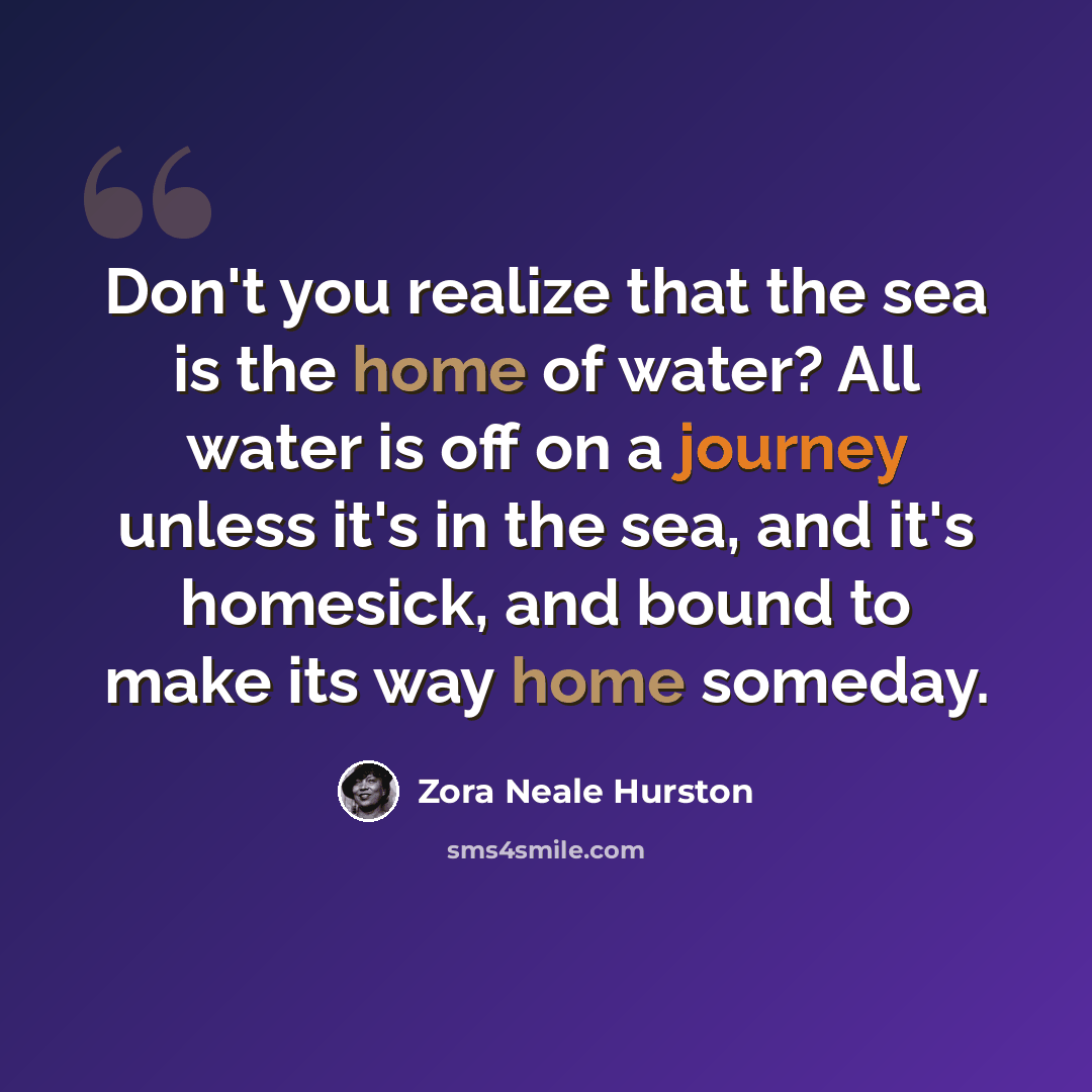 “Don't you realize that the sea is the home of water? All water is off on a journey unless it's in the sea, and it's homesick, and bound to make its way home someday.” quote by Zora Neale Hurston