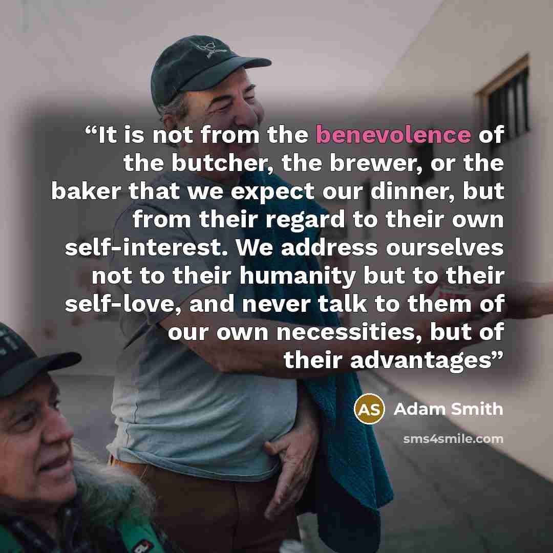“It is not from the benevolence of the butcher, the brewer, or the baker that we expect our dinner, but from their regard to their own self-interest. We address ourselves not to their humanity but to their self-love, and never talk to them of our own necessities, but of their advantages” quote by Adam Smith