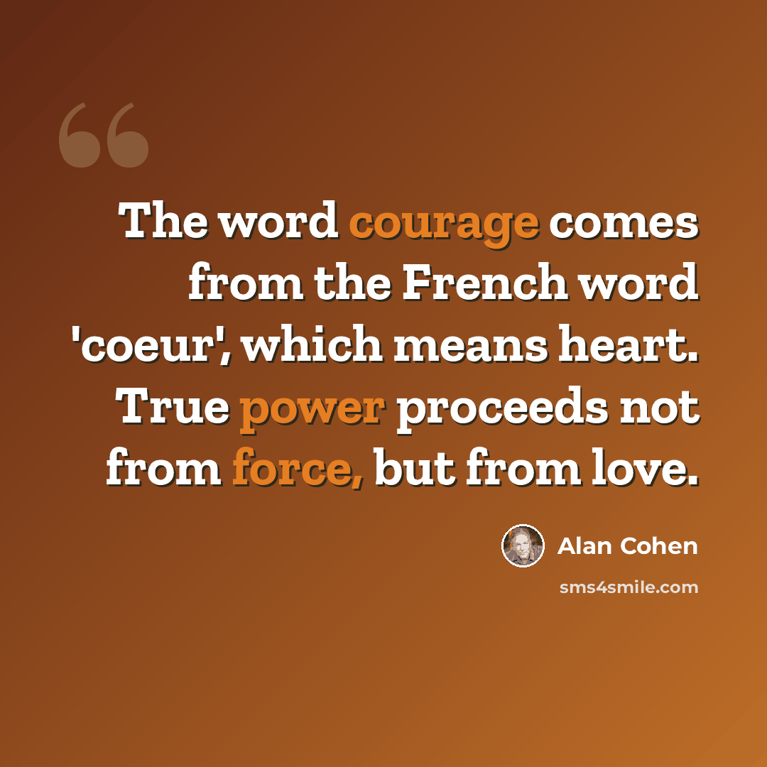 “The word courage comes from the French word 'coeur', which means heart. True power proceeds not from force, but from love.” quote by Alan Cohen