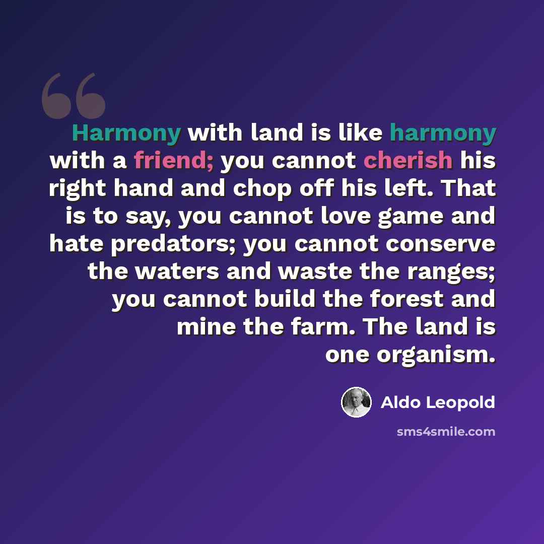 “Harmony with land is like harmony with a friend; you cannot cherish his right hand and chop off his left. That is to say, you cannot love game and hate predators; you cannot conserve the waters and waste the ranges; you cannot build the forest and mine the farm. The land is one organism.” quote by Aldo Leopold
