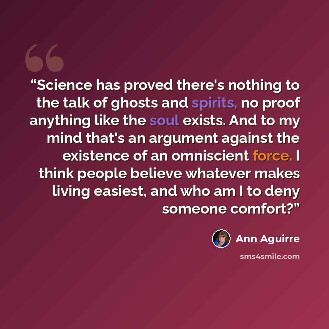 “Science has proved there's nothing to the talk of ghosts and spirits, no proof anything like the soul exists. And to my mind that's an argument against the existence of an omniscient force. I think people believe whatever makes living easiest, and who am I to deny someone comfort?” quote by Ann Aguirre