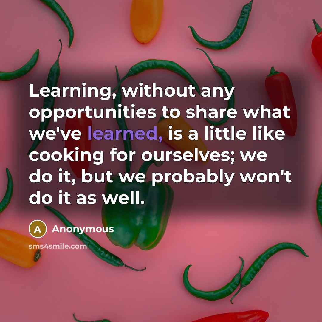 “Learning, without any opportunities to share what we've learned, is a little like cooking for ourselves; we do it, but we probably won't do it as well.” quote by Anonymous