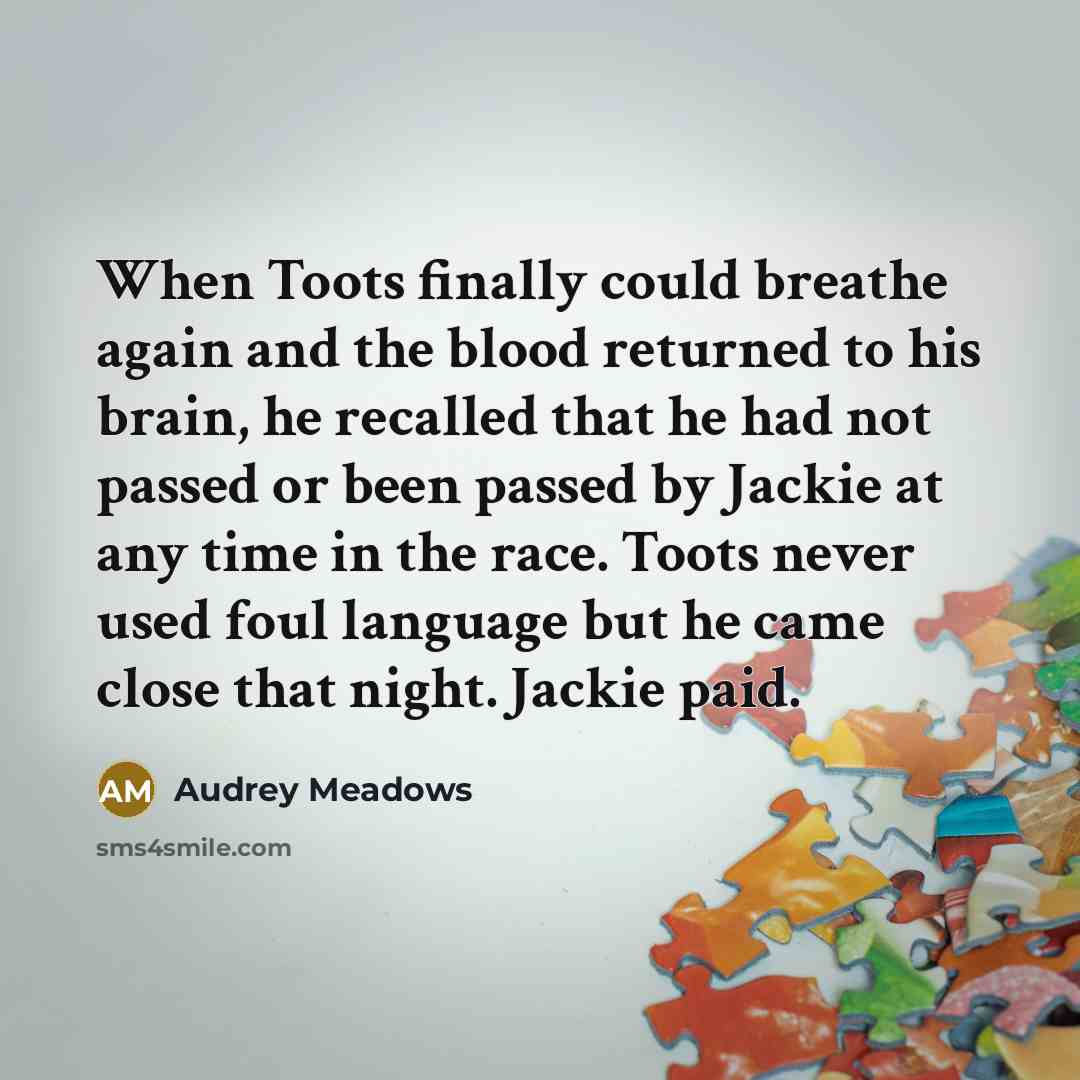 “When Toots finally could breathe again and the blood returned to his brain, he recalled that he had not passed or been passed by Jackie at any time in the race. Toots never used foul language but he came close that night. Jackie paid.” quote by Audrey Meadows