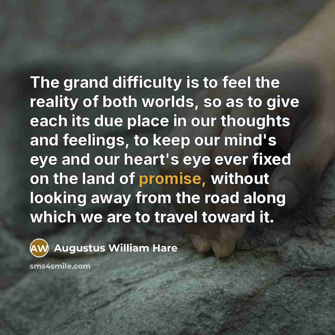 “The grand difficulty is to feel the reality of both worlds, so as to give each its due place in our thoughts and feelings, to keep our mind's eye and our heart's eye ever fixed on the land of promise, without looking away from the road along which we are to travel toward it.” quote by Augustus William Hare