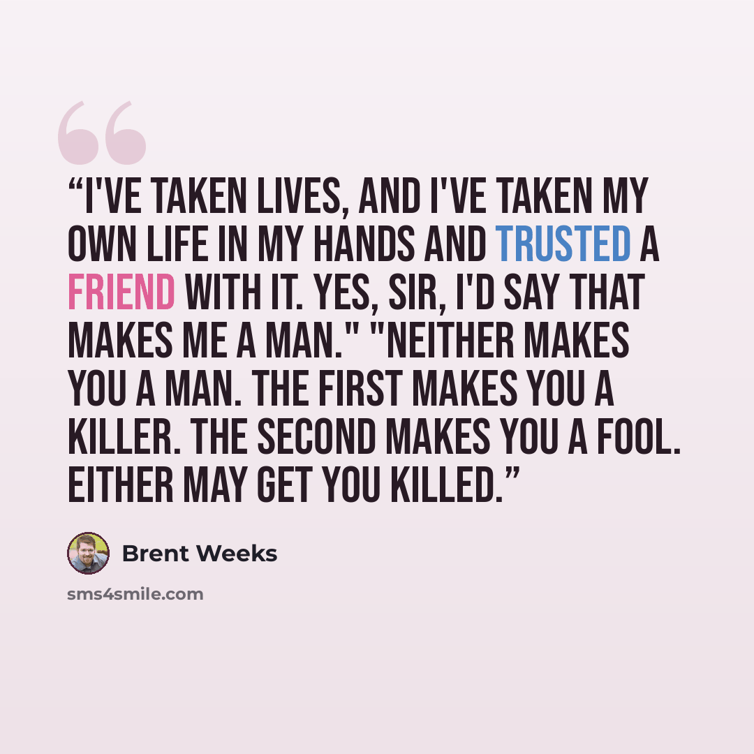 “I've taken lives, and I've taken my own life in my hands and trusted a friend with it. Yes, sir, I'd say that makes me a man." "Neither makes you a man. The first makes you a killer. The second makes you a fool. Either may get you killed.” quote by Brent Weeks