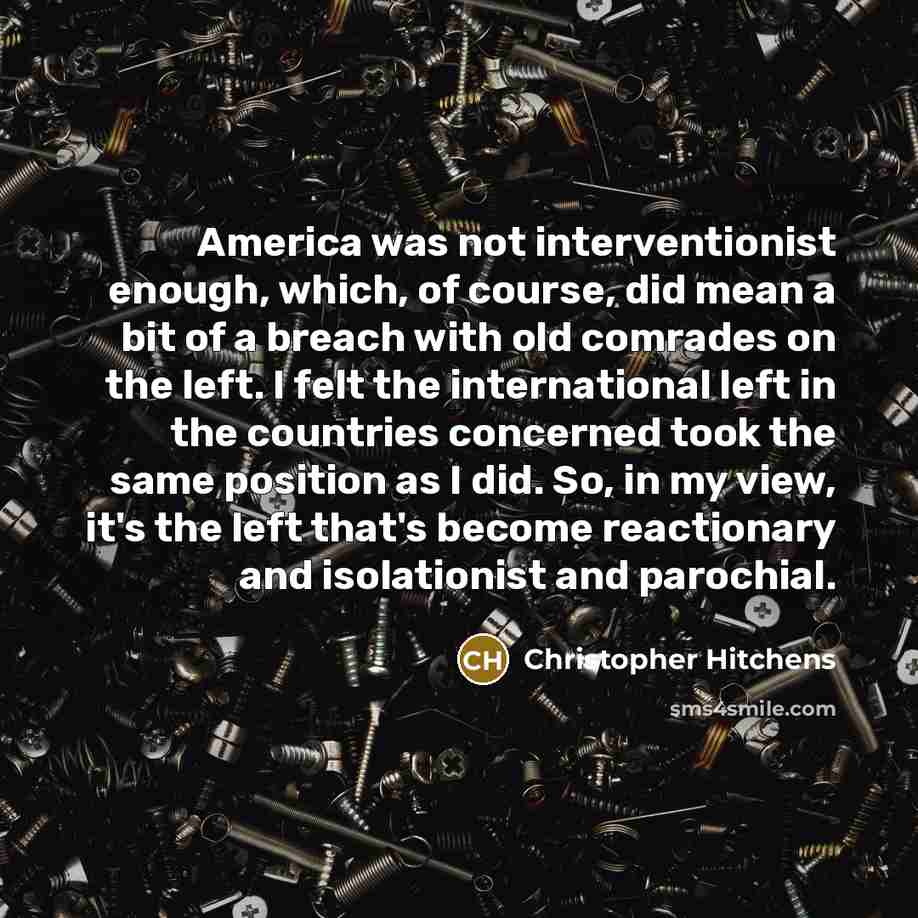 “America was not interventionist enough, which, of course, did mean a bit of a breach with old comrades on the left. I felt the international left in the countries concerned took the same position as I did. So, in my view, it's the left that's become reactionary and isolationist and parochial.” quote by Christopher Hitchens