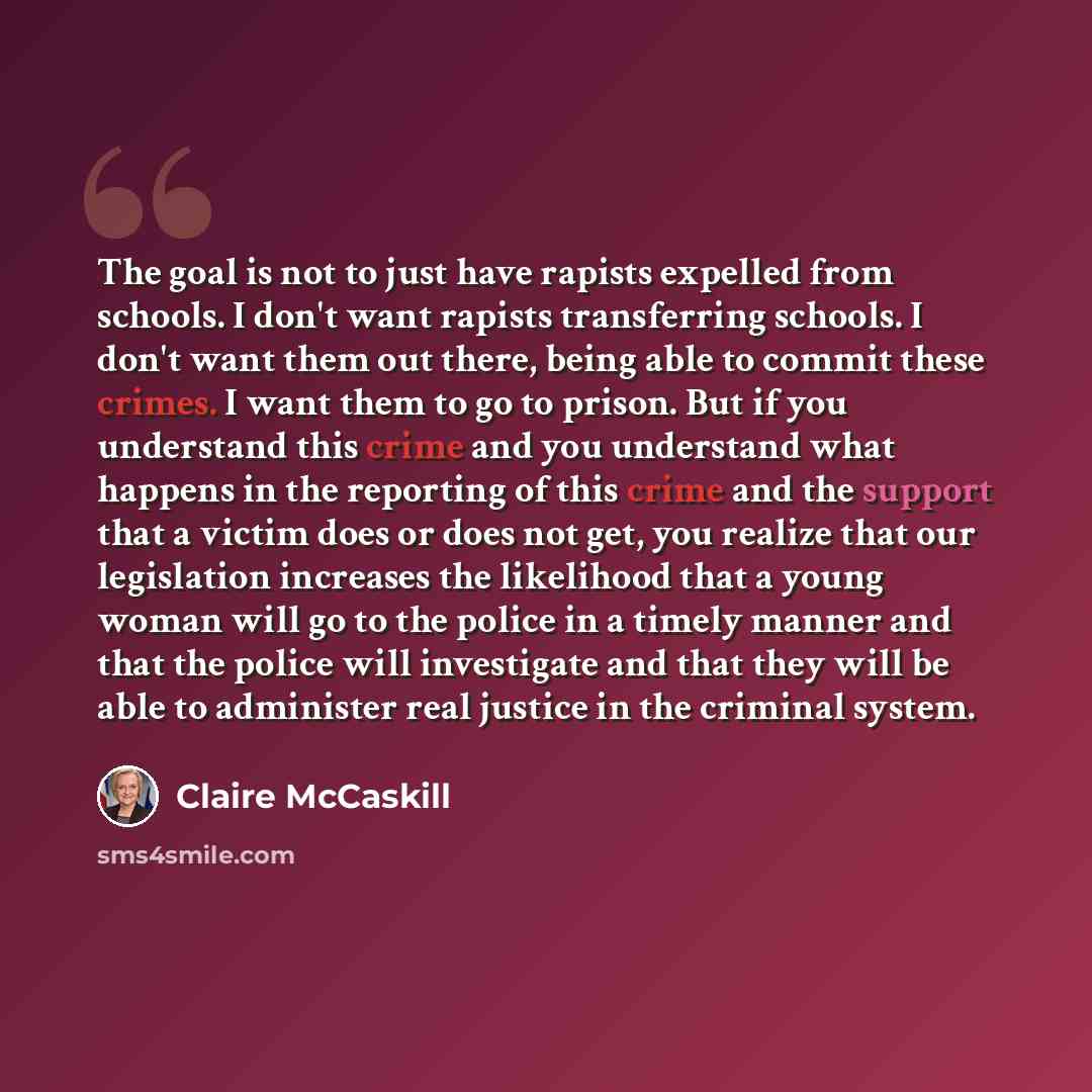 “The goal is not to just have rapists expelled from schools. I don't want rapists transferring schools. I don't want them out there, being able to commit these crimes. I want them to go to prison. But if you understand this crime and you understand what happens in the reporting of this crime and…” quote by Claire McCaskill