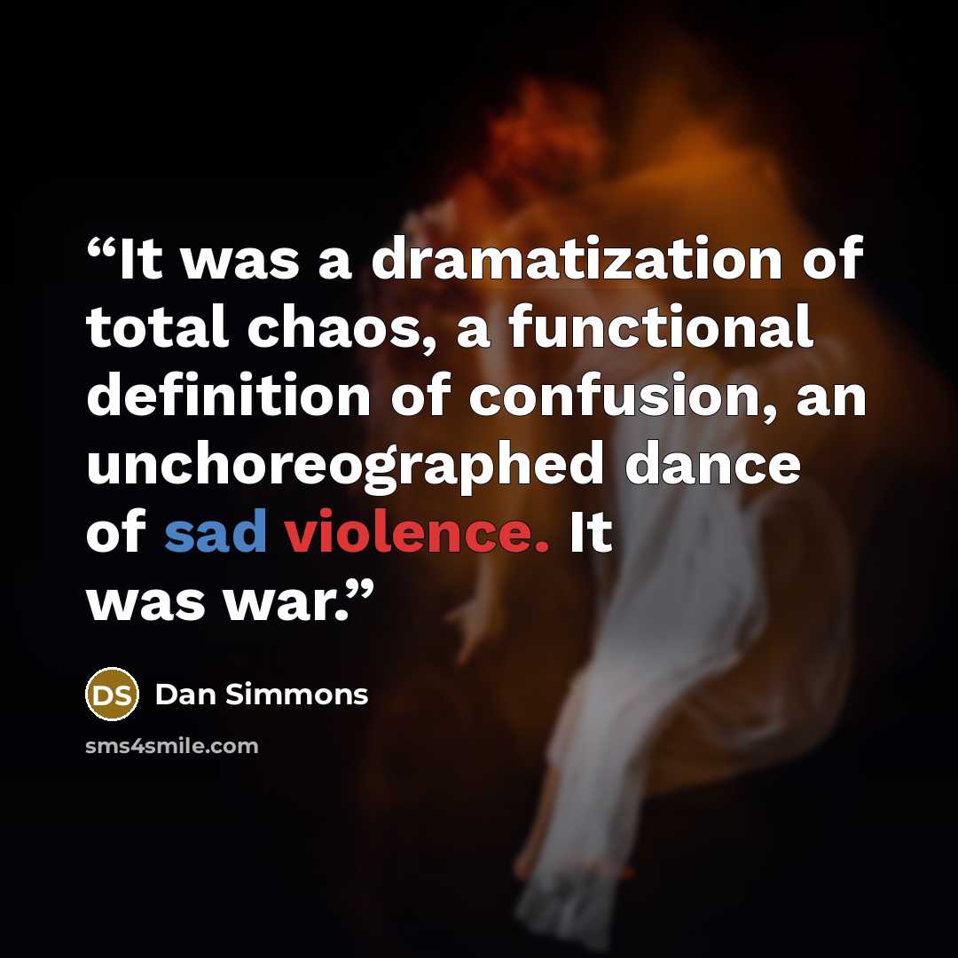 “It was a dramatization of total chaos, a functional definition of confusion, an unchoreographed dance of sad violence. It was war.” quote by Dan Simmons