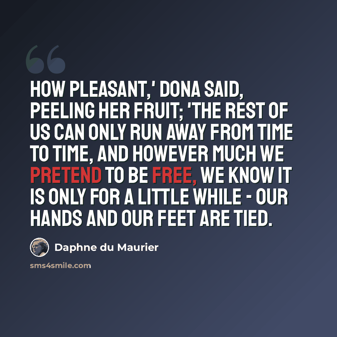 “How pleasant,' Dona said, peeling her fruit; 'the rest of us can only run away from time to time, and however much we pretend to be free, we know it is only for a little while - our hands and our feet are tied.” quote by Daphne du Maurier