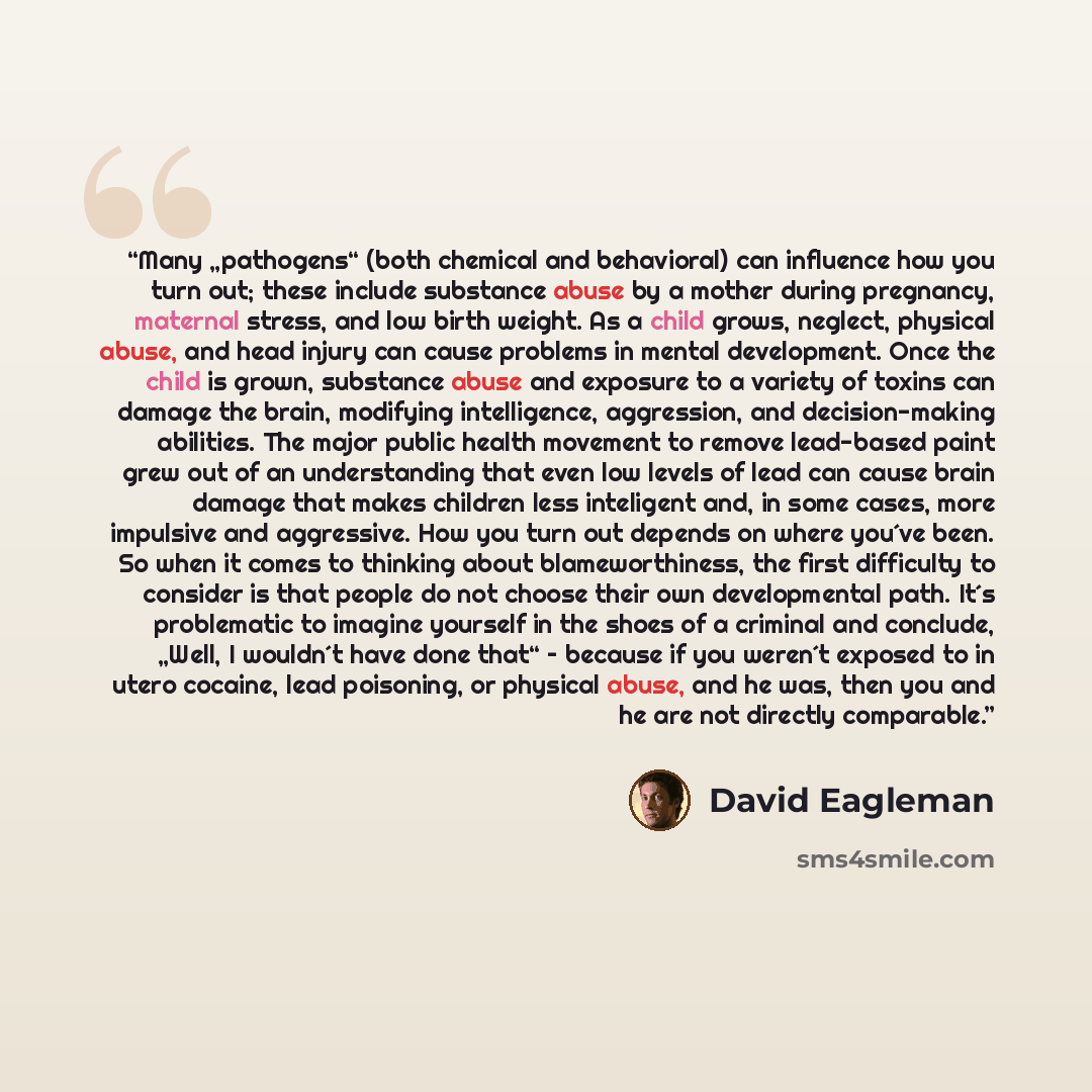 “Many „pathogens“ (both chemical and behavioral) can influence how you turn out; these include substance abuse by a mother during pregnancy, maternal stress, and low birth weight. As a child grows, neglect, physical abuse, and head injury can cause problems in mental development. Once the child is…” quote by David Eagleman