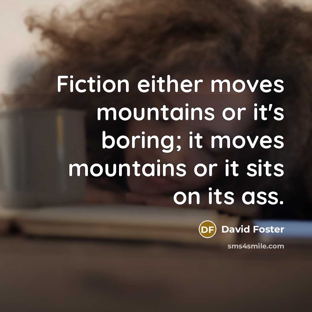 “Fiction either moves mountains or it's boring; it moves mountains or it sits on its ass.” quote by David Foster