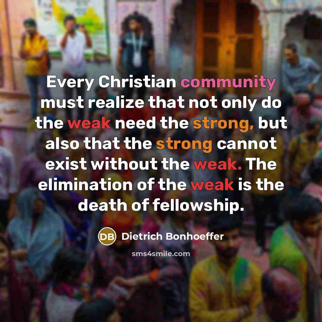 “Every Christian community must realize that not only do the weak need the strong, but also that the strong cannot exist without the weak. The elimination of the weak is the death of fellowship.” quote by Dietrich Bonhoeffer