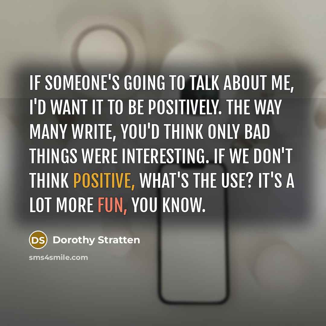 “If someone's going to talk about me, I'd want it to be positively. The way many write, you'd think only bad things were interesting. If we don't think positive, what's the use? It's a lot more fun, you know.” quote by Dorothy Stratten