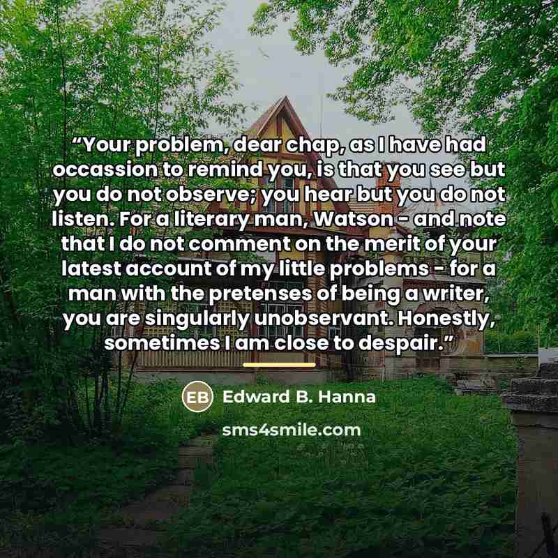 “Your problem, dear chap, as I have had occassion to remind you, is that you see but you do not observe; you hear but you do not listen. For a literary man, Watson - and note that I do not comment on the merit of your latest account of my little problems - for a man with the pretenses of being a…” quote by Edward B. Hanna