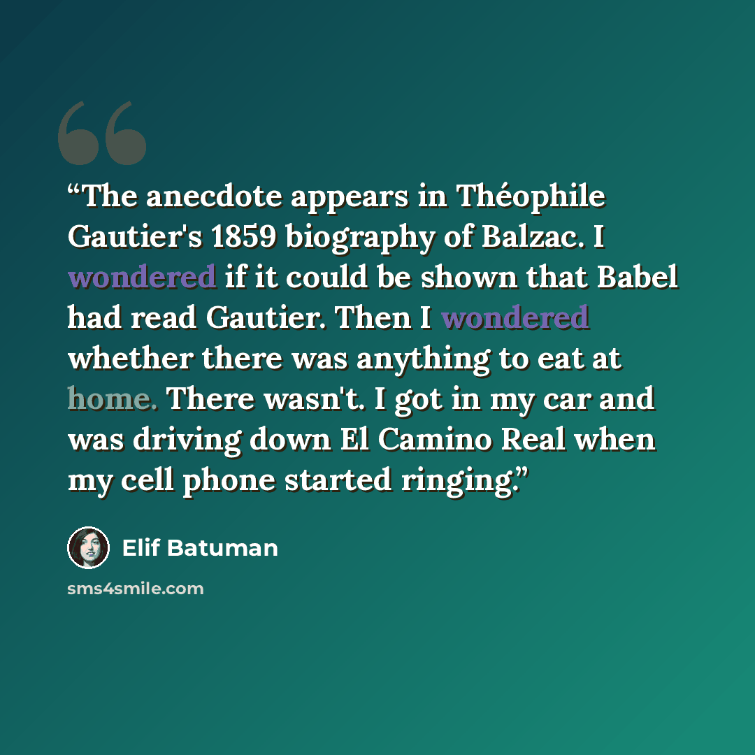 “The anecdote appears in Théophile Gautier's 1859 biography of Balzac. I wondered if it could be shown that Babel had read Gautier. Then I wondered whether there was anything to eat at home. There wasn't. I got in my car and was driving down El Camino Real when my cell phone started ringing.” quote by Elif Batuman