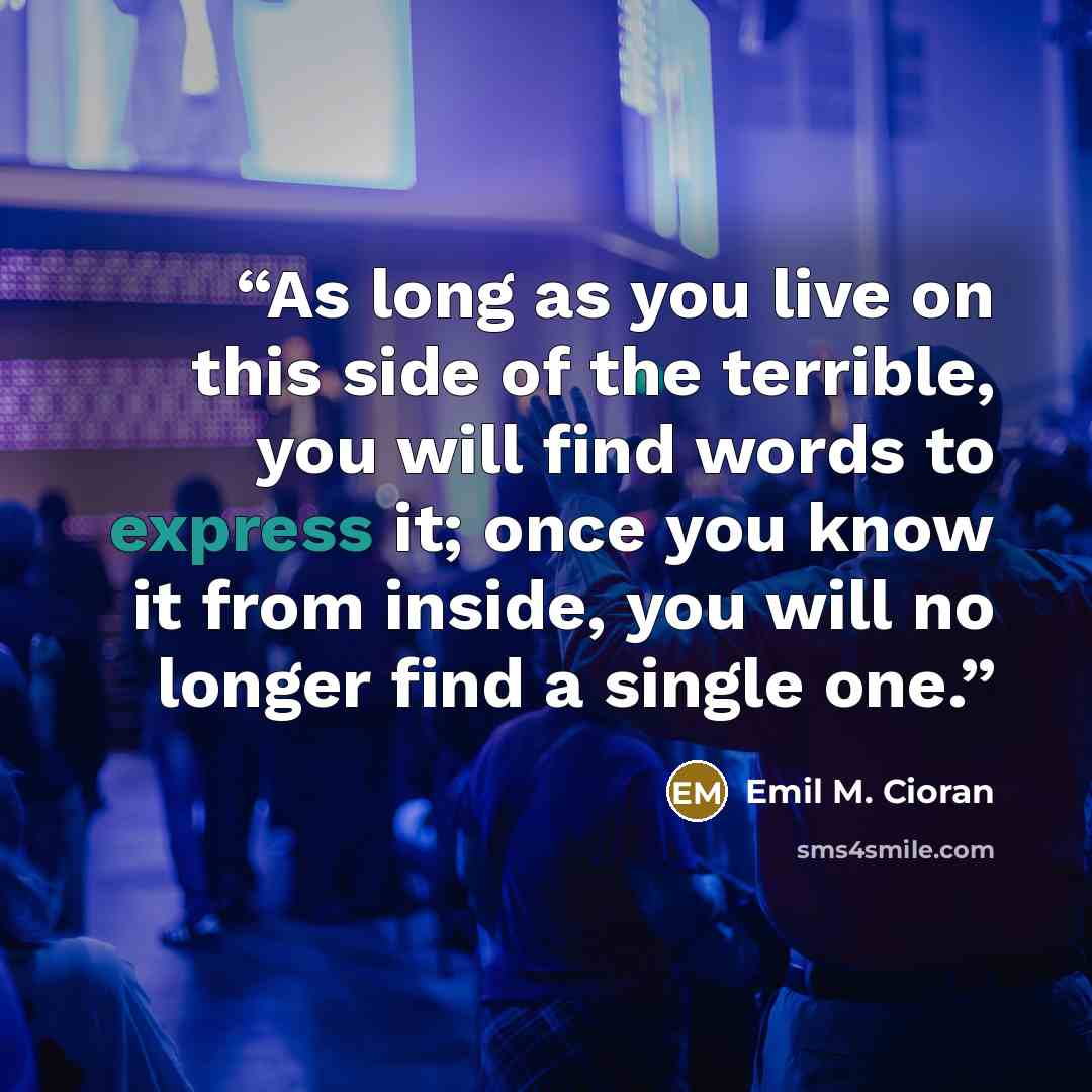 “As long as you live on this side of the terrible, you will find words to express it; once you know it from inside, you will no longer find a single one.” quote by Emil M. Cioran