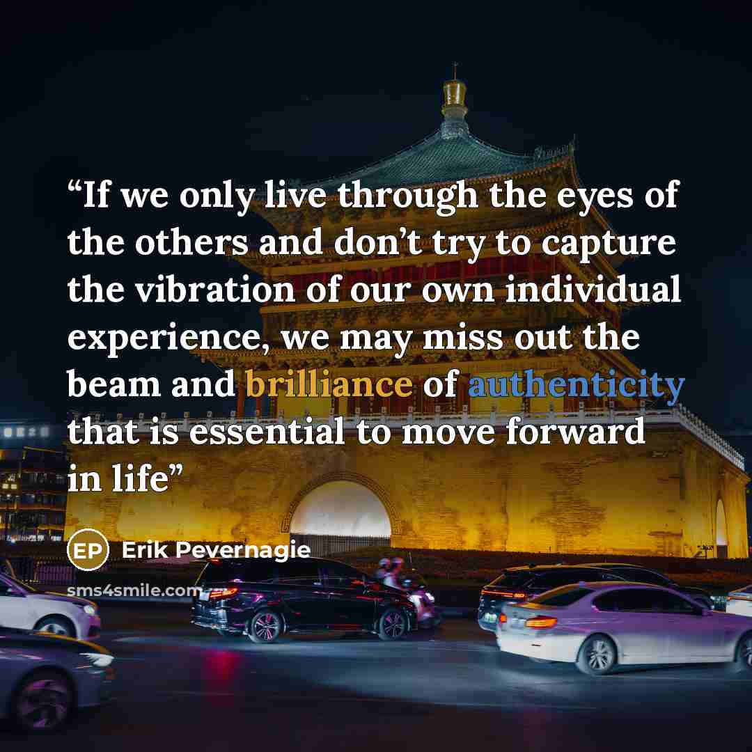 “If we only live through the eyes of the others and don’t try to capture the vibration of our own individual experience, we may miss out the beam and brilliance of authenticity that is essential to move forward in life” quote by Erik Pevernagie