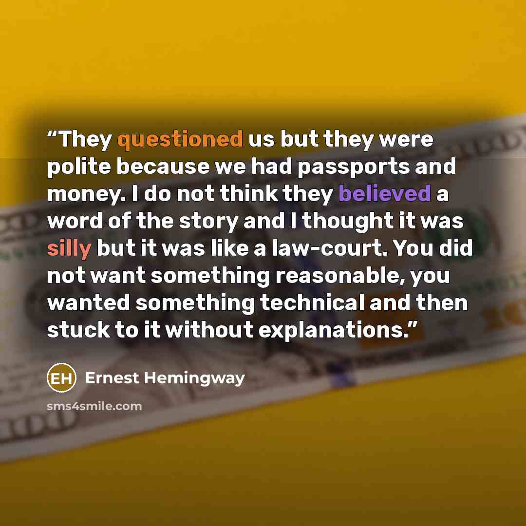 “They questioned us but they were polite because we had passports and money. I do not think they believed a word of the story and I thought it was silly but it was like a law-court. You did not want something reasonable, you wanted something technical and then stuck to it without explanations.” quote by Ernest Hemingway