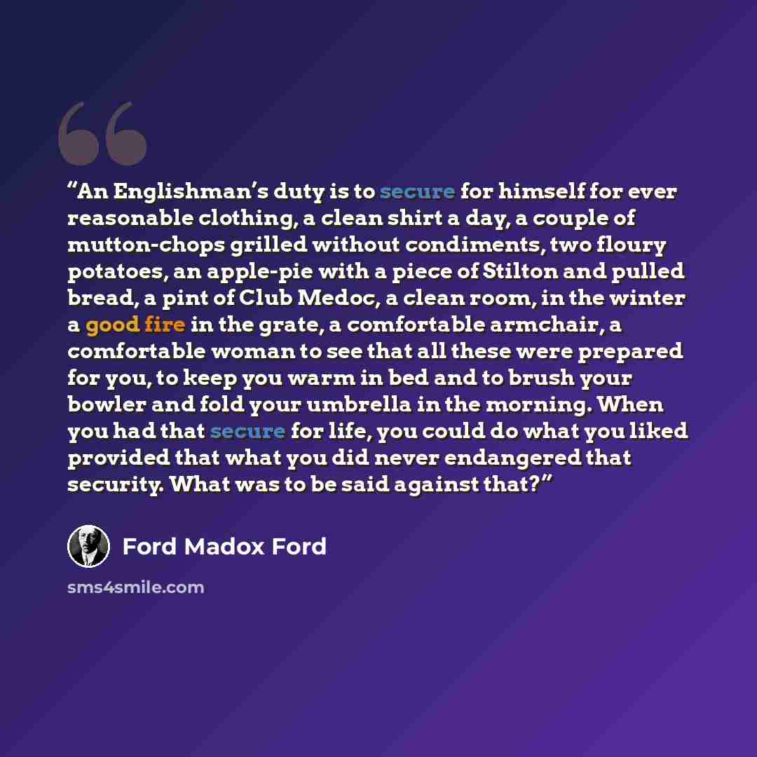 “An Englishman’s duty is to secure for himself for ever reasonable clothing, a clean shirt a day, a couple of mutton-chops grilled without condiments, two floury potatoes, an apple-pie with a piece of Stilton and pulled bread, a pint of Club Medoc, a clean room, in the winter a good fire in the…” quote by Ford Madox Ford