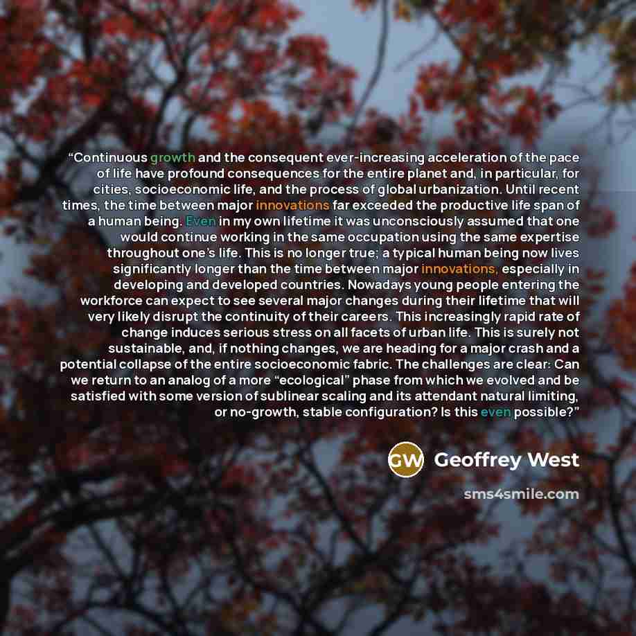 “Continuous growth and the consequent ever-increasing acceleration of the pace of life have profound consequences for the entire planet and, in particular, for cities, socioeconomic life, and the process of global urbanization. Until recent times, the time between major innovations far exceeded the…” quote by Geoffrey West