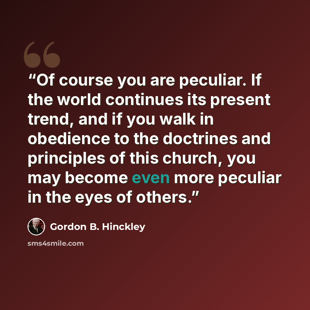 “Of course you are peculiar. If the world continues its present trend, and if you walk in obedience to the doctrines and principles of this church, you may become even more peculiar in the eyes of others.” quote by Gordon B. Hinckley