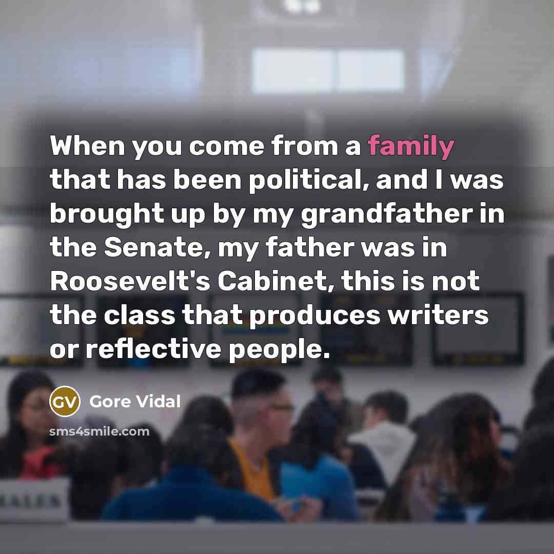 “When you come from a family that has been political, and I was brought up by my grandfather in the Senate, my father was in Roosevelt's Cabinet, this is not the class that produces writers or reflective people.” quote by Gore Vidal