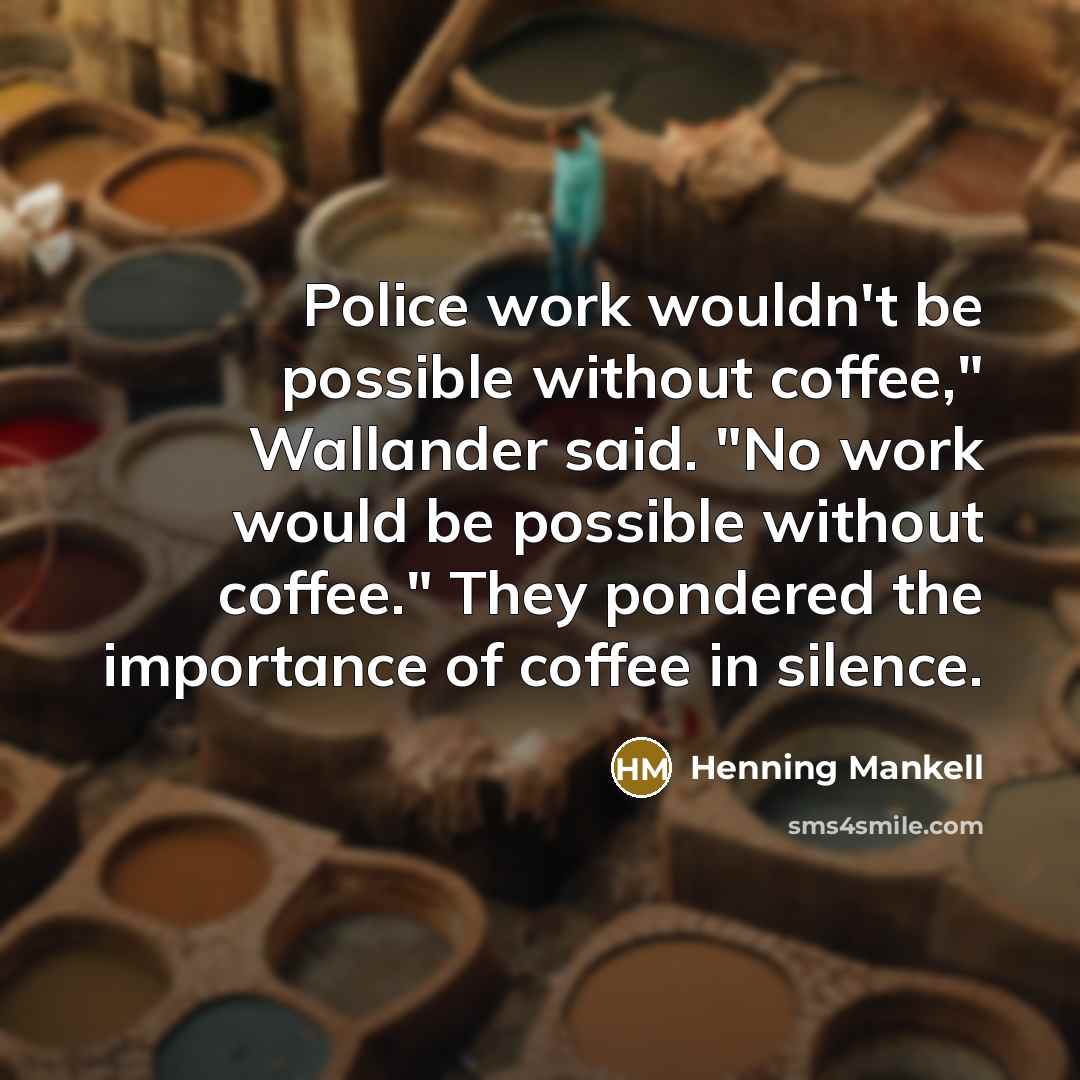 “Police work wouldn't be possible without coffee," Wallander said. "No work would be possible without coffee." They pondered the importance of coffee in silence.” quote by Henning Mankell
