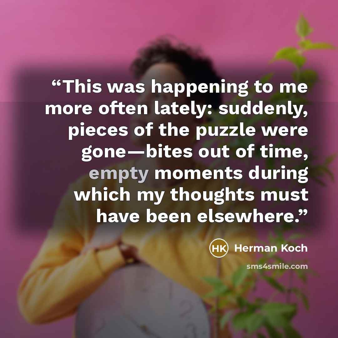 “This was happening to me more often lately: suddenly, pieces of the puzzle were gone—bites out of time, empty moments during which my thoughts must have been elsewhere.” quote by Herman Koch