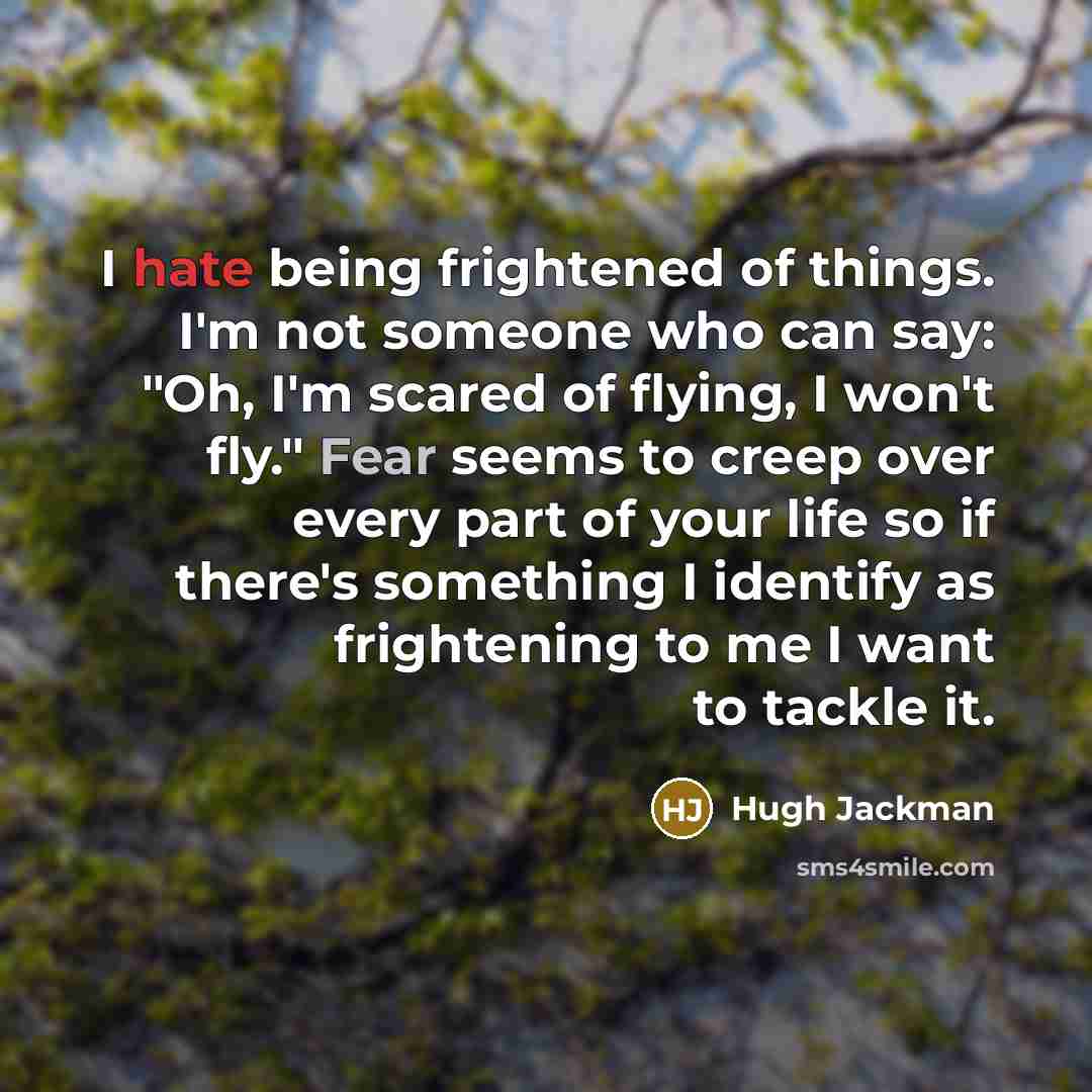 “I hate being frightened of things. I'm not someone who can say: "Oh, I'm scared of flying, I won't fly." Fear seems to creep over every part of your life so if there's something I identify as frightening to me I want to tackle it.” quote by Hugh Jackman