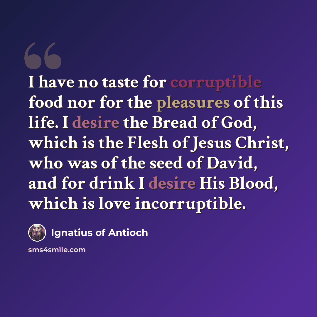 “I have no taste for corruptible food nor for the pleasures of this life. I desire the Bread of God, which is the Flesh of Jesus Christ, who was of the seed of David, and for drink I desire His Blood, which is love incorruptible.” quote by Ignatius of Antioch