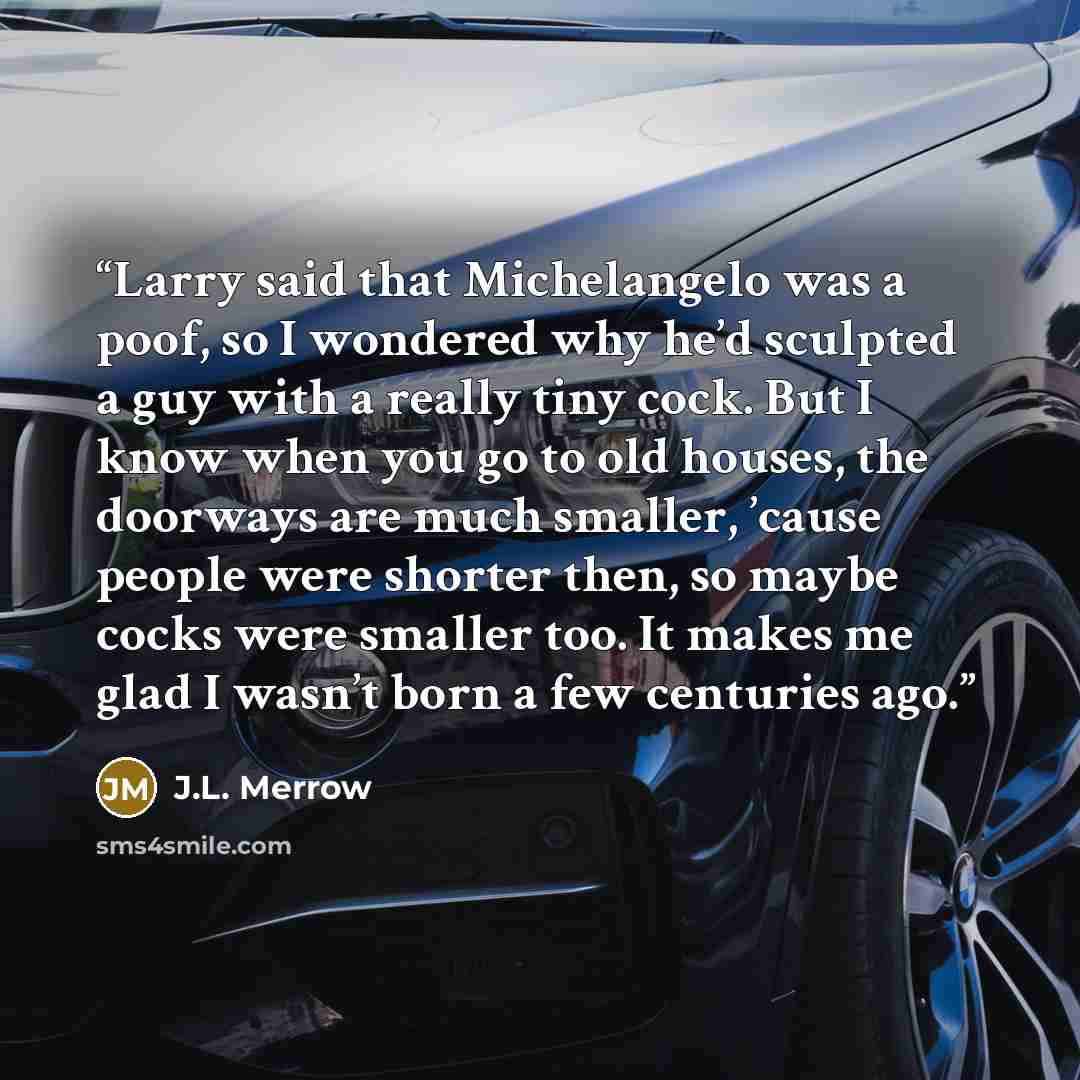 “Larry said that Michelangelo was a poof, so I wondered why he’d sculpted a guy with a really tiny cock. But I know when you go to old houses, the doorways are much smaller, ’cause people were shorter then, so maybe cocks were smaller too. It makes me glad I wasn’t born a few centuries ago.” quote by J.L. Merrow