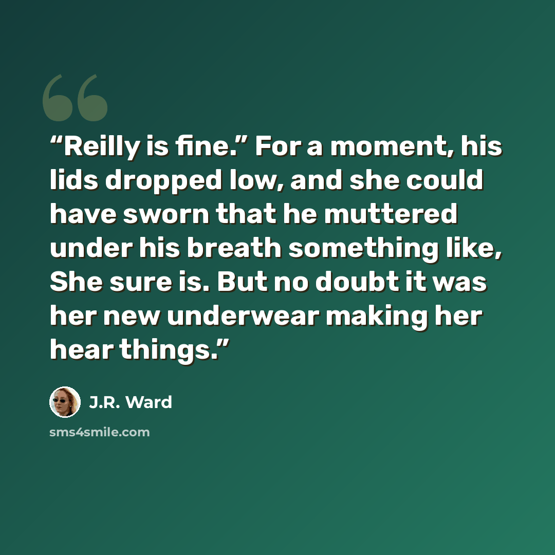 “Reilly is fine.” For a moment, his lids dropped low, and she could have sworn that he muttered under his breath something like, She sure is. But no doubt it was her new underwear making her hear things.” quote by J.R. Ward