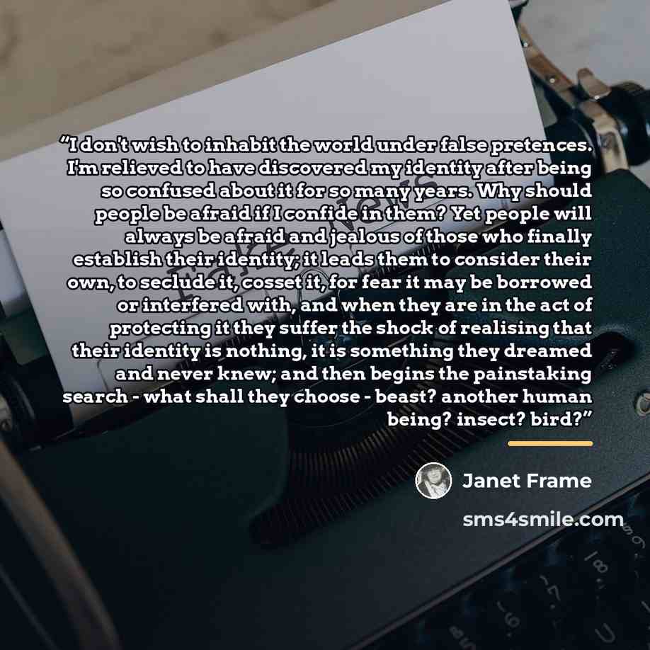 “I don't wish to inhabit the world under false pretences. I'm relieved to have discovered my identity after being so confused about it for so many years. Why should people be afraid if I confide in them? Yet people will always be afraid and jealous of those who finally establish their identity; it…” quote by Janet Frame