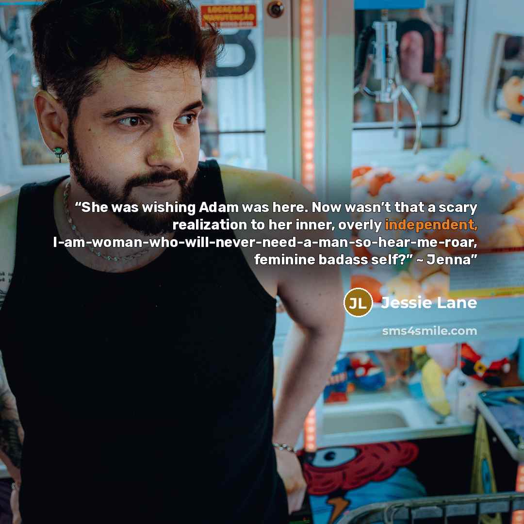 “She was wishing Adam was here. Now wasn’t that a scary realization to her inner, overly independent, I-am-woman-who-will-never-need-a-man-so-hear-me-roar, feminine badass self?” ~ Jenna” quote by Jessie Lane