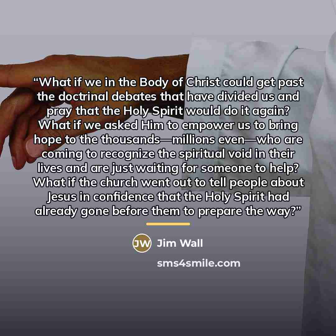 “What if we in the Body of Christ could get past the doctrinal debates that have divided us and pray that the Holy Spirit would do it again? What if we asked Him to empower us to bring hope to the thousands—millions even—who are coming to recognize the spiritual void in their lives and are just…” quote by Jim Wall