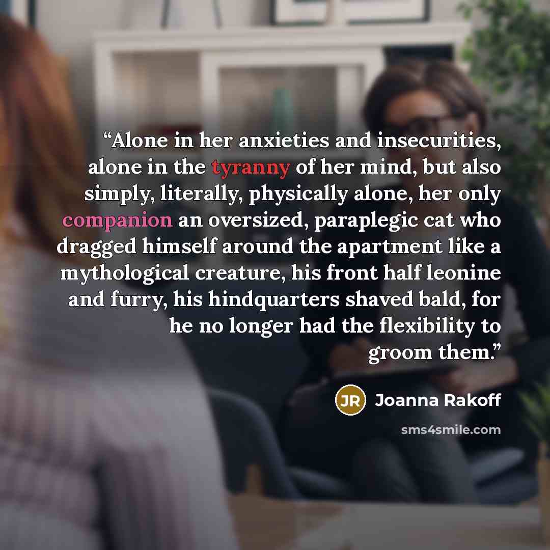 “Alone in her anxieties and insecurities, alone in the tyranny of her mind, but also simply, literally, physically alone, her only companion an oversized, paraplegic cat who dragged himself around the apartment like a mythological creature, his front half leonine and furry, his hindquarters shaved…” quote by Joanna Rakoff