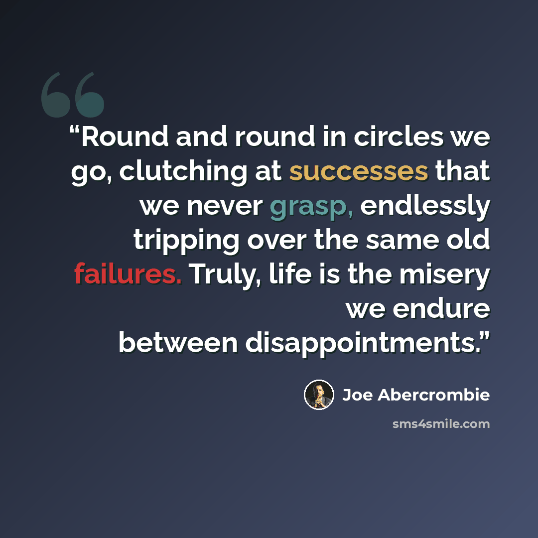 “Round and round in circles we go, clutching at successes that we never grasp, endlessly tripping over the same old failures. Truly, life is the misery we endure between disappointments.” quote by Joe Abercrombie